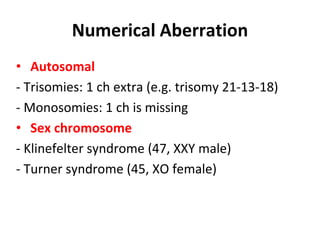 Numerical Aberration
• Autosomal
- Trisomies: 1 ch extra (e.g. trisomy 21-13-18)
- Monosomies: 1 ch is missing
• Sex chromosome
- Klinefelter syndrome (47, XXY male)
- Turner syndrome (45, XO female)
 