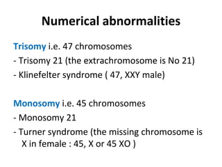 Numerical abnormalities
Trisomy i.e. 47 chromosomes
- Trisomy 21 (the extrachromosome is No 21)
- Klinefelter syndrome ( 47, XXY male)
Monosomy i.e. 45 chromosomes
- Monosomy 21
- Turner syndrome (the missing chromosome is
X in female : 45, X or 45 XO )
 