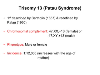 Trisomy 13 (Patau Syndrome)
• 1st described by Bartholin (1657) & redefined by
Patau (1960).
• Chromosomal complement: 47,XX,+13 (female) or
47,XY,+13 (male)
• Phenotype: Male or female
• Incidence: 1:12,000 (increases with the age of
mother)
 