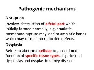 Pathogenic mechanisms
Disruption
Involves destruction of a fetal part which
initially formed normally; e.g. amniotic
membrane rupture may lead to amniotic bands
which may cause limb reduction defects.
Dysplasia
Refers to abnormal cellular organization or
function of specific tissue types, e.g. skeletal
dysplasias and dysplastic kidney disease.
 