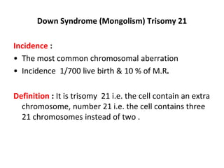 Down Syndrome (Mongolism) Trisomy 21
Incidence :
• The most common chromosomal aberration
• Incidence 1/700 live birth & 10 % of M.R.
Definition : It is trisomy 21 i.e. the cell contain an extra
chromosome, number 21 i.e. the cell contains three
21 chromosomes instead of two .
 