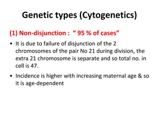 Genetic types (Cytogenetics)
(1) Non-disjunction : “ 95 % of cases”
• It is due to failure of disjunction of the 2
chromosomes of the pair No 21 during division, the
extra 21 chromosome is separate and so total no. in
cell is 47.
• Incidence is higher with increasing maternal age & so
it is age-dependent
 