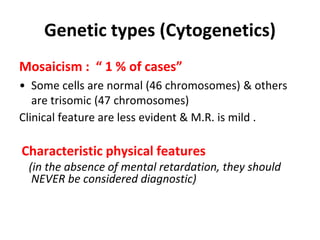Genetic types (Cytogenetics)
Mosaicism : “ 1 % of cases”
• Some cells are normal (46 chromosomes) & others
are trisomic (47 chromosomes)
Clinical feature are less evident & M.R. is mild .
Characteristic physical features
(in the absence of mental retardation, they should
NEVER be considered diagnostic)
 