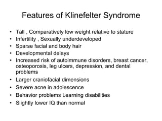 Features of Klinefelter Syndrome
• Tall , Comparatively low weight relative to stature
• Infertility , Sexually underdeveloped
• Sparse facial and body hair
• Developmental delays
• Increased risk of autoimmune disorders, breast cancer,
osteoporosis, leg ulcers, depression, and dental
problems
• Larger craniofacial dimensions
• Severe acne in adolescence
• Behavior problems Learning disabilities
• Slightly lower IQ than normal
 