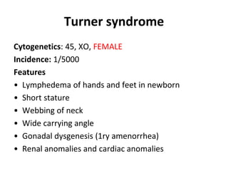 Turner syndrome
Cytogenetics: 45, XO, FEMALE
Incidence: 1/5000
Features
• Lymphedema of hands and feet in newborn
• Short stature
• Webbing of neck
• Wide carrying angle
• Gonadal dysgenesis (1ry amenorrhea)
• Renal anomalies and cardiac anomalies
 