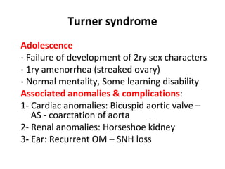 Turner syndrome
Adolescence
- Failure of development of 2ry sex characters
- 1ry amenorrhea (streaked ovary)
- Normal mentality, Some learning disability
Associated anomalies & complications:
1- Cardiac anomalies: Bicuspid aortic valve –
AS - coarctation of aorta
2- Renal anomalies: Horseshoe kidney
3- Ear: Recurrent OM – SNH loss
 