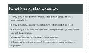 Functions of chromosomes
• 1. They contain hereditary information in the form of genes and act as
hereditary vehicle.
• 2. They control division, growth, metabolism and differentiation of cell.
• 3. The ploidy of chromosomes determines the expression of gametophyte or
sporophyte generation.
• 4. Sex chromosomes determine sex of the individuals.
• 5. Crossing over and aberrations of chromosomes introduce variations in
population.
 