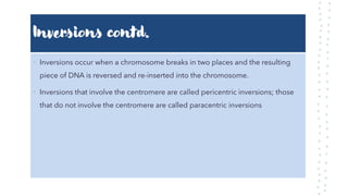Inversions contd.
• Inversions occur when a chromosome breaks in two places and the resulting
piece of DNA is reversed and re-inserted into the chromosome.
• Inversions that involve the centromere are called pericentric inversions; those
that do not involve the centromere are called paracentric inversions
 