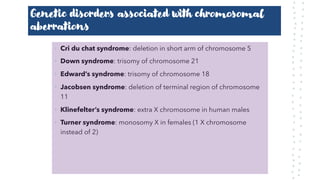 Genetic disorders associated with chromosomal
aberrations
• Cri du chat syndrome: deletion in short arm of chromosome 5
• Down syndrome: trisomy of chromosome 21
• Edward’s syndrome: trisomy of chromosome 18
• Jacobsen syndrome: deletion of terminal region of chromosome
11
• Klinefelter’s syndrome: extra X chromosome in human males
• Turner syndrome: monosomy X in females (1 X chromosome
instead of 2)
 