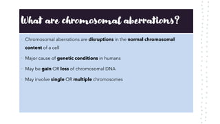 What are chromosomal aberrations?
• Chromosomal aberrations are disruptions in the normal chromosomal
content of a cell
• Major cause of genetic conditions in humans
• May be gain OR loss of chromosomal DNA
• May involve single OR multiple chromosomes
 