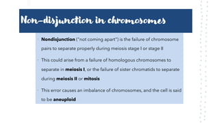 Non-disjunction in chromosomes
• Nondisjunction ("not coming apart") is the failure of chromosome
pairs to separate properly during meiosis stage I or stage II
• This could arise from a failure of homologous chromosomes to
separate in meiosis I, or the failure of sister chromatids to separate
during meiosis II or mitosis
• This error causes an imbalance of chromosomes, and the cell is said
to be aneuploid
 