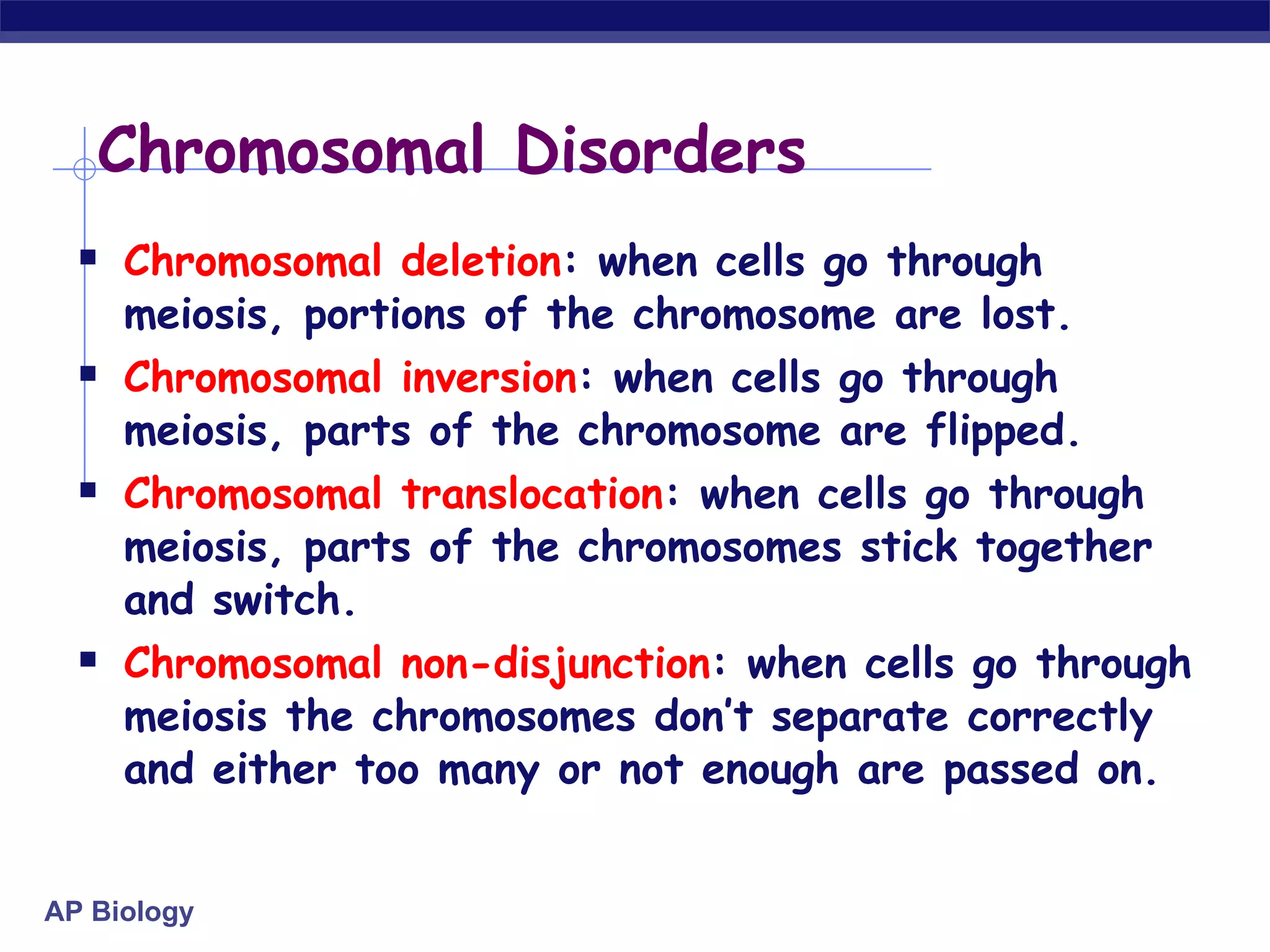 Chromosomal Disorders Chromosomal deletion : when cells go through meiosis, portions of the chromosome are lost. Chromosomal inversion : when cells go through meiosis, parts of the chromosome are flipped. Chromosomal translocation : when cells go through meiosis, parts of the chromosomes stick together and switch. Chromosomal non-disjunction : when cells go through meiosis the chromosomes don’t separate correctly and either too many or not enough are passed on. 