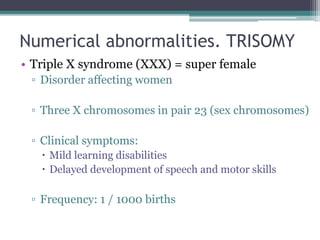 Numerical abnormalities. TRISOMY
• Triple X syndrome (XXX) = super female
▫ Disorder affecting women
▫ Three X chromosomes in pair 23 (sex chromosomes)
▫ Clinical symptoms:
 Mild learning disabilities
 Delayed development of speech and motor skills
▫ Frequency: 1 / 1000 births
 