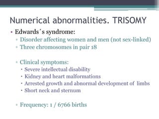 Numerical abnormalities. TRISOMY
• Edwards´s syndrome:
▫ Disorder affecting women and men (not sex-linked)
▫ Three chromosomes in pair 18
▫ Clinical symptoms:
 Severe intellectual disability
 Kidney and heart malformations
 Arrested growth and abnormal development of limbs
 Short neck and sternum
▫ Frequency: 1 / 6766 births
 