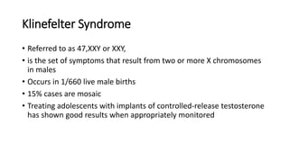 Klinefelter Syndrome
• Referred to as 47,XXY or XXY,
• is the set of symptoms that result from two or more X chromosomes
in males
• Occurs in 1/660 live male births
• 15% cases are mosaic
• Treating adolescents with implants of controlled-release testosterone
has shown good results when appropriately monitored
 