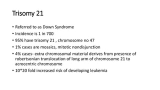 Trisomy 21
• Referred to as Down Syndrome
• Incidence is 1 in 700
• 95% have trisomy 21 , chromosome no 47
• 1% cases are mosaics, mitotic nondisjunction
• 4% cases- extra chromosomal material derives from presence of
robertsonian translocation of long arm of chromosome 21 to
acrocentric chromosome
• 10*20 fold increased risk of developing leukemia
 