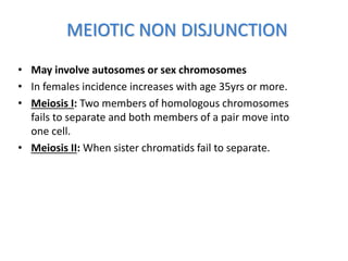 MEIOTIC NON DISJUNCTION
• May involve autosomes or sex chromosomes
• In females incidence increases with age 35yrs or more.
• Meiosis I: Two members of homologous chromosomes
fails to separate and both members of a pair move into
one cell.
• Meiosis II: When sister chromatids fail to separate.
 