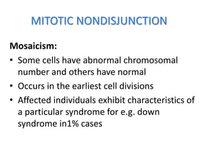 MITOTIC NONDISJUNCTION
Mosaicism:
• Some cells have abnormal chromosomal
number and others have normal
• Occurs in the earliest cell divisions
• Affected individuals exhibit characteristics of
a particular syndrome for e.g. down
syndrome in1% cases
 
