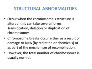 STRUCTURAL ABNORMALITIES
• Occur when the chromosome's structure is
altered, this can take several forms:
Translocation, deletion or duplication of
chromosomes
• Chromosome breaks occur either as a result of
damage to DNA (by radiation or chemicals) or
as part of the mechanism of recombination.
• However, the total number of chromosomes is
usually normal.
 