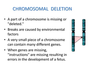 CHROMOSOMAL DELETION
• A part of a chromosome is missing or
"deleted."
• Breaks are caused by environmental
factors
• A very small piece of a chromosome
can contain many different genes.
• When genes are missing,
"instructions" are missing resulting in
errors in the development of a fetus.
 