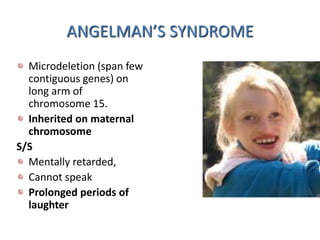 ANGELMAN’S SYNDROME
Microdeletion (span few
contiguous genes) on
long arm of
chromosome 15.
Inherited on maternal
chromosome
S/S
Mentally retarded,
Cannot speak
Prolonged periods of
laughter
 