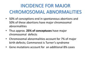 INCIDENCE FOR MAJOR
CHROMOSOMAL ABNORMALITIES
• 50% of conceptions end in spontaneous abortions and
50% of these abortions have major chromosomal
abnormalities
• Thus approx. 25% of conceptuses have major
chromosomal defects
• Chromosomal abnormalities account for 7% of major
birth defects; Commonest is Turner’s syndrome
• Gene mutations account for an additional 8% cases
 