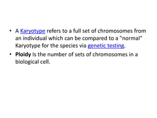 • A Karyotype refers to a full set of chromosomes from
an individual which can be compared to a "normal"
Karyotype for the species via genetic testing.
• Ploidy Is the number of sets of chromosomes in a
biological cell.
 