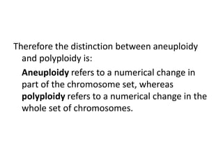 Therefore the distinction between aneuploidy
and polyploidy is:
Aneuploidy refers to a numerical change in
part of the chromosome set, whereas
polyploidy refers to a numerical change in the
whole set of chromosomes.
 