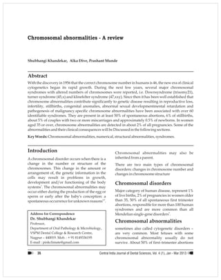 Chromosomal abnormalities - A review
Abstract
With the discovery in 1956 that the correct chromosome number in humans is 46, the new era of clinical
cytogenetics began its rapid growth. During the next few years, several major chromosomal
syndromes with altered numbers of chromosomes were reported, i.e. Downsyndrome (trisomy21),
turner syndrome (45,x) and klinefelter syndrome (47,xxy). Since then it has been well established that
chromosome abnormalities contribute significantly to genetic disease resulting in reproductive loss,
infertility, stillbirths, congenital anomalies, abnormal sexual developmentmental retardation and
pathogenesis of malignancy.specific chromosome abnormalities have been associated with over 60
identifiable syndromes. They are present in at least 50% of spontaneous abortions, 6% of stillbirths,
about 5% of couples with two or more miscarriages and approximately 0.5% of newborns. In women
aged 35 or over, chromosome abnormalities are detected in about 2% of all pregnancies. Some of the
abnormalitiesandtheir clinicalconsequenceswill be Discussedinthe followingsections.
Key Words:Chromosomalabnormalities,numerical,structuralabnormalities,syndromes.
Address for Correspondence
A chromosomal disorder occurs when there is a
change in the number or structure of the
chromosomes. This change in the amount or
arrangement of, the genetic information in the
cells may result in problems in growth,
development and/or functioning of the body
1
systems . The chromosomal abnormalities may
occur either during the production of the egg or
sperm or early after the baby's conception: a
2,3
spontaneous occurrence for unknown reasons .
Professor,
Department of Oral Pathology & Microbiology,
VSPM Dental College & Research Centre,
Nagpur – 440019. Mob. : + 91 8149336195
E-mail : pinkclimate@gmail.com
Shubhangi Khandekar, Alka Dive, Prashant Munde
Introduction
Dr. Shubhangi Khandekar
Chromosomal abnormalities may also be
inherited froma parent.
There are two main types of chromosomal
disorders: changes in chromosome number and
changesin chromosomestructure
Chromosomal disorders
Major category of human disease, represent 1%
of live births, 2% of pregnancies in women older
than 35, 50% of all spontaneous first trimester
abortions, responsible for more than 100 human
syndromes and are more common than all
5
Mendeliansingle-gene disorders .
Chromosomal abnormalities
sometimes also called cytogenetic disorders –
are very common. Most fetuses with some
chromosomal abnormality usually do not
survive. About 50% of first–trimester abortions
Central India Journal of Dental Sciences, - 201Vol. 4 (1), Jan Mar 335
 