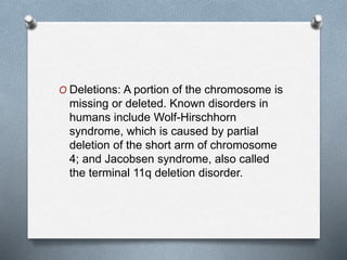 O Deletions: A portion of the chromosome is
missing or deleted. Known disorders in
humans include Wolf-Hirschhorn
syndrome, which is caused by partial
deletion of the short arm of chromosome
4; and Jacobsen syndrome, also called
the terminal 11q deletion disorder.
 
