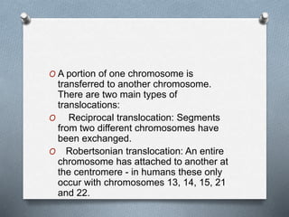 O A portion of one chromosome is
transferred to another chromosome.
There are two main types of
translocations:
O Reciprocal translocation: Segments
from two different chromosomes have
been exchanged.
O Robertsonian translocation: An entire
chromosome has attached to another at
the centromere - in humans these only
occur with chromosomes 13, 14, 15, 21
and 22.
 