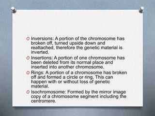 O Inversions: A portion of the chromosome has
broken off, turned upside down and
reattached, therefore the genetic material is
inverted.
O Insertions: A portion of one chromosome has
been deleted from its normal place and
inserted into another chromosome.
O Rings: A portion of a chromosome has broken
off and formed a circle or ring. This can
happen with or without loss of genetic
material.
O Isochromosome: Formed by the mirror image
copy of a chromosome segment including the
centromere.
 