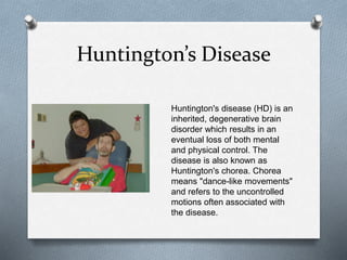 Huntington’s Disease
Huntington's disease (HD) is an
inherited, degenerative brain
disorder which results in an
eventual loss of both mental
and physical control. The
disease is also known as
Huntington's chorea. Chorea
means "dance-like movements"
and refers to the uncontrolled
motions often associated with
the disease.
 