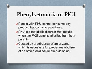 Phenylketonuria or PKU
O People with PKU cannot consume any
product that contains aspartame.
O PKU is a metabolic disorder that results
when the PKU gene is inherited from both
parents .
O Caused by a deficiency of an enzyme
which is necessary for proper metabolism
of an amino acid called phenylalanine.
 