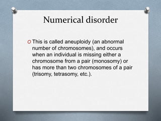 Numerical disorder
O This is called aneuploidy (an abnormal
number of chromosomes), and occurs
when an individual is missing either a
chromosome from a pair (monosomy) or
has more than two chromosomes of a pair
(trisomy, tetrasomy, etc.).
 