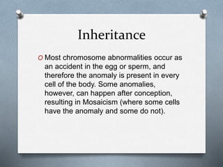 Inheritance
O Most chromosome abnormalities occur as
an accident in the egg or sperm, and
therefore the anomaly is present in every
cell of the body. Some anomalies,
however, can happen after conception,
resulting in Mosaicism (where some cells
have the anomaly and some do not).
 