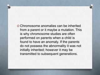 O Chromosome anomalies can be inherited
from a parent or it maybe a mutation. This
is why chromosome studies are often
performed on parents when a child is
found to have an anomaly. If the parents
do not possess the abnormality it was not
initially inherited; however it may be
transmitted to subsequent generations.
 