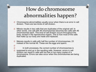 How do chromosome
abnormalities happen?
O Chromosome abnormalities usually occur when there is an error in cell
division. There are two kinds of cell division.
O Mitosis results in two cells that are duplicates of the original cell. In
other words, one cell with 46 chromosomes becomes two cells with 46
chromosomes each. This kind of cell division occurs throughout the
body, except in the reproductive organs. This is how most of the cells
that make up our body are made and replaced.
O Meiosis results in cells with half the number of chromosomes, 23
instead of the normal 46. These are the eggs and sperm.
O
O In both processes, the correct number of chromosomes is
O supposed to end up in the resulting cells. However, errors in cell
division can result in cells with too few or too many copies of a
chromosome. Errors can also occur when the chromosomes are being
duplicated.
 