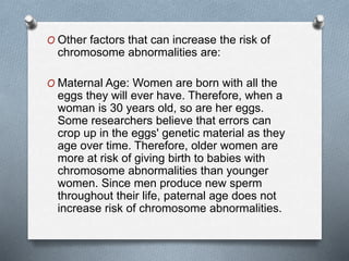 O Other factors that can increase the risk of
chromosome abnormalities are:
O Maternal Age: Women are born with all the
eggs they will ever have. Therefore, when a
woman is 30 years old, so are her eggs.
Some researchers believe that errors can
crop up in the eggs' genetic material as they
age over time. Therefore, older women are
more at risk of giving birth to babies with
chromosome abnormalities than younger
women. Since men produce new sperm
throughout their life, paternal age does not
increase risk of chromosome abnormalities.
 