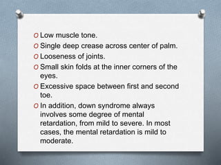 O Low muscle tone.
O Single deep crease across center of palm.
O Looseness of joints.
O Small skin folds at the inner corners of the
eyes.
O Excessive space between first and second
toe.
O In addition, down syndrome always
involves some degree of mental
retardation, from mild to severe. In most
cases, the mental retardation is mild to
moderate.
 