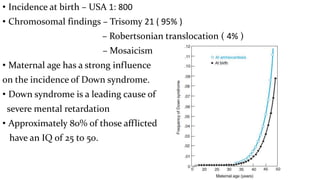 • Incidence at birth – USA 1: 800
• Chromosomal findings – Trisomy 21 ( 95% )
– Robertsonian translocation ( 4% )
– Mosaicism
• Maternal age has a strong influence
on the incidence of Down syndrome.
• Down syndrome is a leading cause of
severe mental retardation
• Approximately 80% of those afflicted
have an IQ of 25 to 50.
 