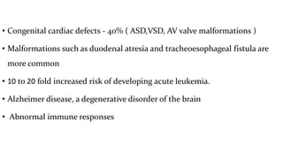 • Congenital cardiac defects - 40% ( ASD,VSD, AV valve malformations )
• Malformations such as duodenal atresia and tracheoesophageal fistula are
more common
• 10 to 20 fold increased risk of developing acute leukemia.
• Alzheimer disease, a degenerative disorder of the brain
• Abnormal immune responses
 