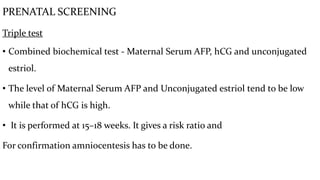 PRENATAL SCREENING
Triple test
• Combined biochemical test - Maternal Serum AFP, hCG and unconjugated
estriol.
• The level of Maternal Serum AFP and Unconjugated estriol tend to be low
while that of hCG is high.
• It is performed at 15–18 weeks. It gives a risk ratio and
For confirmation amniocentesis has to be done.
 