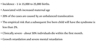 • Incidence - 1 in 15,000 to 25,000 births.
• Associated with increased maternal age
• 20% of the cases are caused by an unbalanced translocation
• The empirical risk that a subsequent live born child will have the syndrome is
less than 2%.
• Clinically severe - about 50% individuals die within the first month.
• Growth retardation and severe mental retardation
 