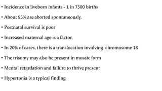 • Incidence in liveborn infants - 1 in 7500 births
• About 95% are aborted spontaneously.
• Postnatal survival is poor
• Increased maternal age is a factor,
• In 20% of cases, there is a translocation involving chromosome 18
• The trisomy may also be present in mosaic form
• Mental retardation and failure to thrive present
• Hypertonia is a typical finding
 