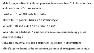 • Male hypogonadism that develops when there are at least 2 X chromosomes
and one or more Y chromosomes.
• Incidence - 1 in 1000 male live births
• Most affected patients have a 47 XXY karyotype
• Variants – 48 XXYY, 48 XXXY, and 49 XXXXY.
• As a rule, the additional X chromosomes cause a correspondingly more
severe phenotype
• Advanced maternal age and a history of irradiation in either parent
• Klinefelter syndrome is the most common cause of hypogonadism in males
 