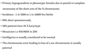 • Primary hypogonadism in phenotypic females due to partial or complete
monosomy of the short arm of the X chromosome
• Incidence : 1 in 5000 to 1 in 10000 live births
• 99% abort spontaneously.
• 50% patients have 45 X karyotype
• Mosaicism i.e 45X/46XX in 20%
• Intelligence is usually considered to be normal
• The chromosome error leading to loss of a sex chromosome is usually
paternal
 