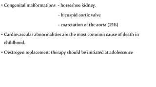 • Congenital malformations - horseshoe kidney,
- bicuspid aortic valve
- coarctation of the aorta (15%)
• Cardiovascular abnormalities are the most common cause of death in
childhood.
• Oestrogen replacement therapy should be initiated at adolescence
 