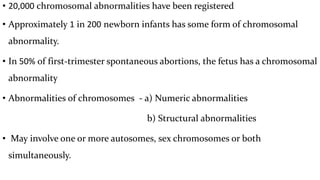 • 20,000 chromosomal abnormalities have been registered
• Approximately 1 in 200 newborn infants has some form of chromosomal
abnormality.
• In 50% of first-trimester spontaneous abortions, the fetus has a chromosomal
abnormality
• Abnormalities of chromosomes - a) Numeric abnormalities
b) Structural abnormalities
• May involve one or more autosomes, sex chromosomes or both
simultaneously.
 