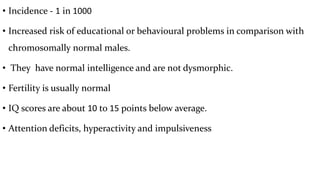• Incidence - 1 in 1000
• Increased risk of educational or behavioural problems in comparison with
chromosomally normal males.
• They have normal intelligence and are not dysmorphic.
• Fertility is usually normal
• IQ scores are about 10 to 15 points below average.
• Attention deficits, hyperactivity and impulsiveness
 